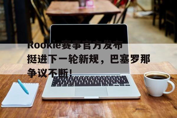 九游体育-Rookie赛事官方发布挺进下一轮新规，巴塞罗那争议不断！的简单介绍